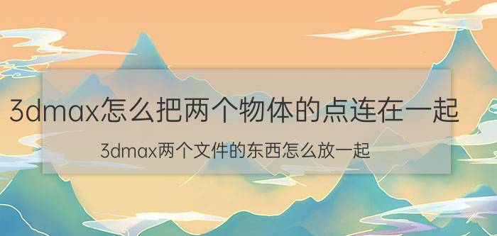 3dmax怎么把两个物体的点连在一起 3dmax两个文件的东西怎么放一起？